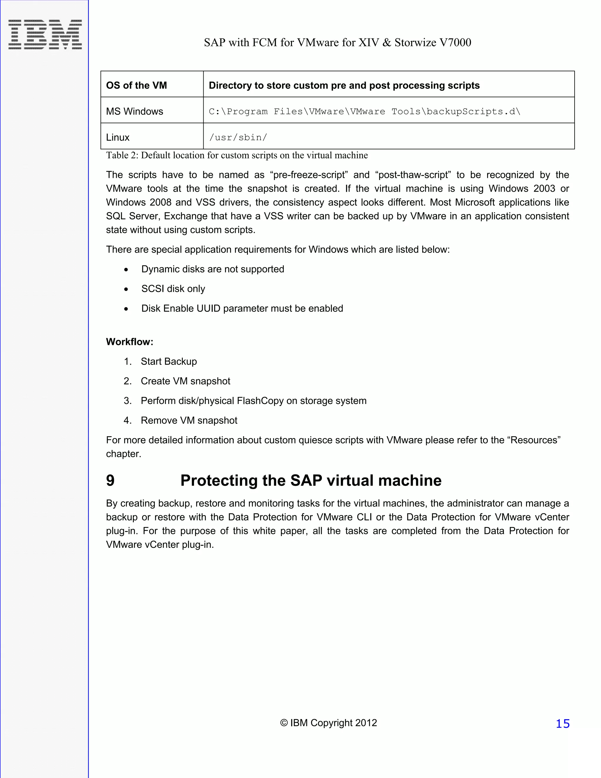 SAP with FCM for VMware for XIV & Storwize V7000


OS of the VM              Directory to store custom pre and post processing scripts

MS Windows                C:Program FilesVMwareVMware ToolsbackupScripts.d

Linux                     /usr/sbin/
Table 2: Default location for custom scripts on the virtual machine

The scripts have to be named as “pre-freeze-script” and “post-thaw-script” to be recognized by the
VMware tools at the time the snapshot is created. If the virtual machine is using Windows 2003 or
Windows 2008 and VSS drivers, the consistency aspect looks different. Most Microsoft applications like
SQL Server, Exchange that have a VSS writer can be backed up by VMware in an application consistent
state without using custom scripts.

There are special application requirements for Windows which are listed below:
    •    Dynamic disks are not supported
    •    SCSI disk only

    •    Disk Enable UUID parameter must be enabled


Workflow:
    1. Start Backup
    2. Create VM snapshot
    3. Perform disk/physical FlashCopy on storage system
    4. Remove VM snapshot
For more detailed information about custom quiesce scripts with VMware please refer to the “Resources”
chapter.

9                 Protecting the SAP virtual machine
By creating backup, restore and monitoring tasks for the virtual machines, the administrator can manage a
backup or restore with the Data Protection for VMware CLI or the Data Protection for VMware vCenter
plug-in. For the purpose of this white paper, all the tasks are completed from the Data Protection for
VMware vCenter plug-in.




                                            © IBM Copyright 2012                                     15
 