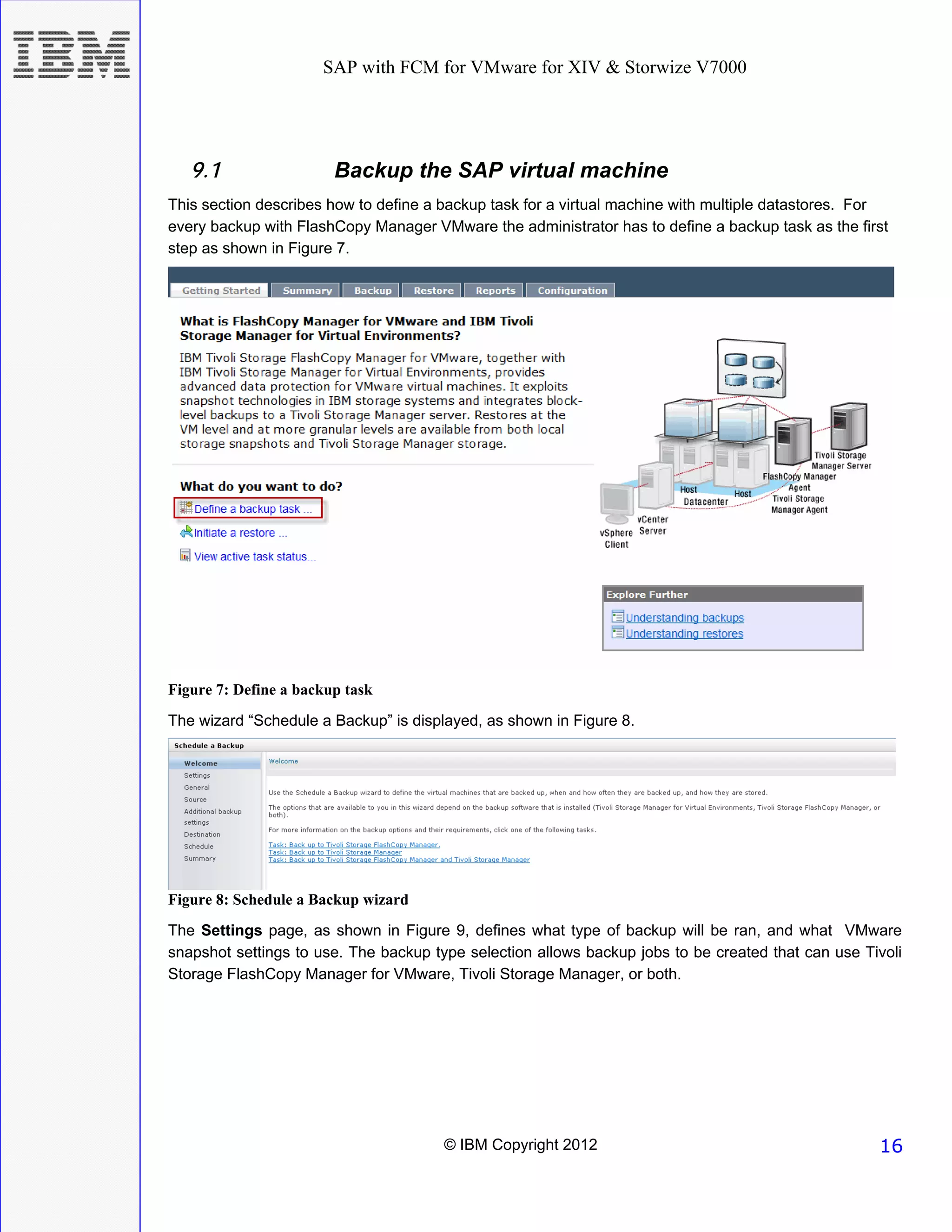 SAP with FCM for VMware for XIV & Storwize V7000




   9.1                  Backup the SAP virtual machine
This section describes how to define a backup task for a virtual machine with multiple datastores. For
every backup with FlashCopy Manager VMware the administrator has to define a backup task as the first
step as shown in Figure 7.




Figure 7: Define a backup task
The wizard “Schedule a Backup” is displayed, as shown in Figure 8.




Figure 8: Schedule a Backup wizard
The Settings page, as shown in Figure 9, defines what type of backup will be ran, and what VMware
snapshot settings to use. The backup type selection allows backup jobs to be created that can use Tivoli
Storage FlashCopy Manager for VMware, Tivoli Storage Manager, or both.




                                       © IBM Copyright 2012                                         16
 
