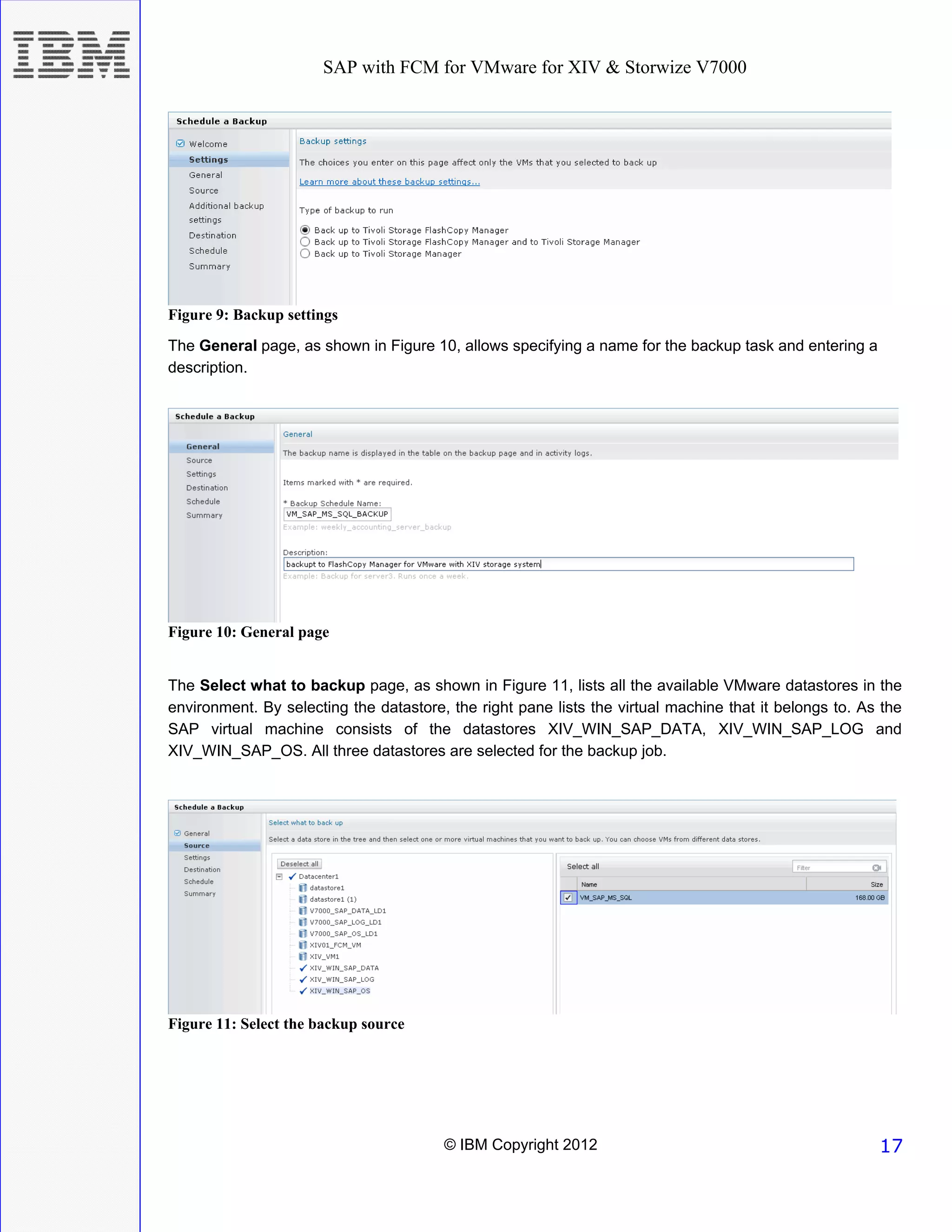 SAP with FCM for VMware for XIV & Storwize V7000




Figure 9: Backup settings
The General page, as shown in Figure 10, allows specifying a name for the backup task and entering a
description.




Figure 10: General page


The Select what to backup page, as shown in Figure 11, lists all the available VMware datastores in the
environment. By selecting the datastore, the right pane lists the virtual machine that it belongs to. As the
SAP virtual machine consists of the datastores XIV_WIN_SAP_DATA, XIV_WIN_SAP_LOG and
XIV_WIN_SAP_OS. All three datastores are selected for the backup job.




Figure 11: Select the backup source




                                        © IBM Copyright 2012                                            17
 