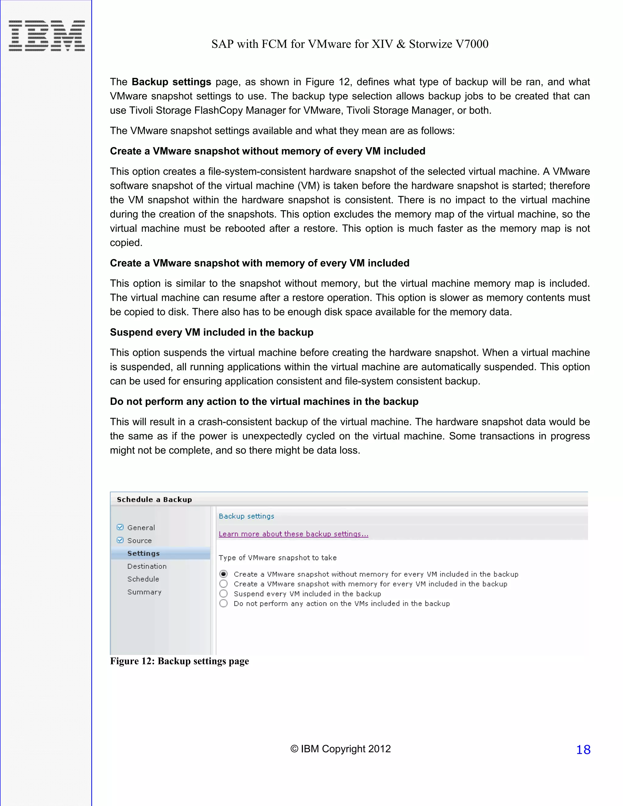 SAP with FCM for VMware for XIV & Storwize V7000


The Backup settings page, as shown in Figure 12, defines what type of backup will be ran, and what
VMware snapshot settings to use. The backup type selection allows backup jobs to be created that can
use Tivoli Storage FlashCopy Manager for VMware, Tivoli Storage Manager, or both.
The VMware snapshot settings available and what they mean are as follows:
Create a VMware snapshot without memory of every VM included
This option creates a file-system-consistent hardware snapshot of the selected virtual machine. A VMware
software snapshot of the virtual machine (VM) is taken before the hardware snapshot is started; therefore
the VM snapshot within the hardware snapshot is consistent. There is no impact to the virtual machine
during the creation of the snapshots. This option excludes the memory map of the virtual machine, so the
virtual machine must be rebooted after a restore. This option is much faster as the memory map is not
copied.

Create a VMware snapshot with memory of every VM included
This option is similar to the snapshot without memory, but the virtual machine memory map is included.
The virtual machine can resume after a restore operation. This option is slower as memory contents must
be copied to disk. There also has to be enough disk space available for the memory data.

Suspend every VM included in the backup
This option suspends the virtual machine before creating the hardware snapshot. When a virtual machine
is suspended, all running applications within the virtual machine are automatically suspended. This option
can be used for ensuring application consistent and file-system consistent backup.
Do not perform any action to the virtual machines in the backup
This will result in a crash-consistent backup of the virtual machine. The hardware snapshot data would be
the same as if the power is unexpectedly cycled on the virtual machine. Some transactions in progress
might not be complete, and so there might be data loss.




Figure 12: Backup settings page




                                       © IBM Copyright 2012                                           18
 