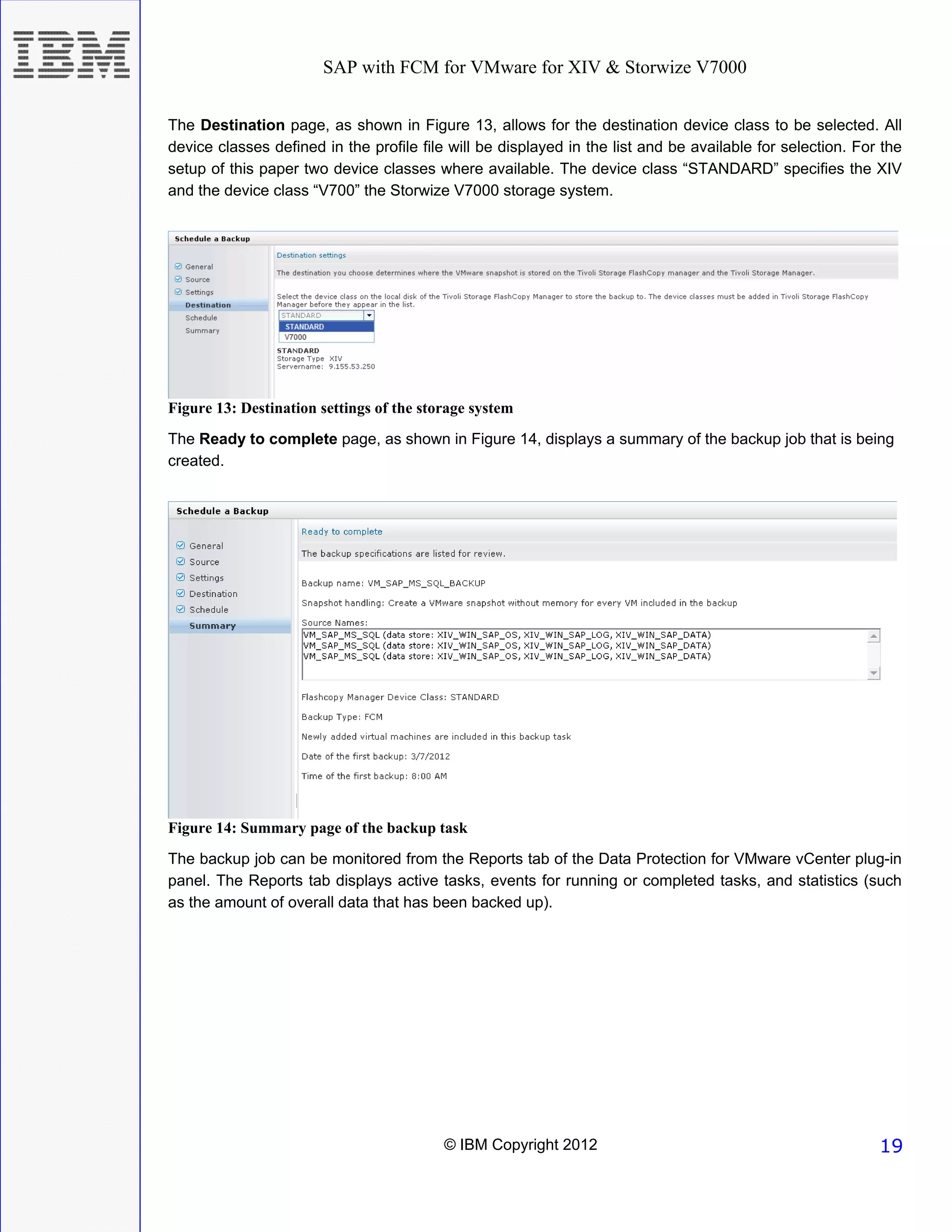 SAP with FCM for VMware for XIV & Storwize V7000


The Destination page, as shown in Figure 13, allows for the destination device class to be selected. All
device classes defined in the profile file will be displayed in the list and be available for selection. For the
setup of this paper two device classes where available. The device class “STANDARD” specifies the XIV
and the device class “V700” the Storwize V7000 storage system.




Figure 13: Destination settings of the storage system
The Ready to complete page, as shown in Figure 14, displays a summary of the backup job that is being
created.




Figure 14: Summary page of the backup task
The backup job can be monitored from the Reports tab of the Data Protection for VMware vCenter plug-in
panel. The Reports tab displays active tasks, events for running or completed tasks, and statistics (such
as the amount of overall data that has been backed up).




                                          © IBM Copyright 2012                                              19
 