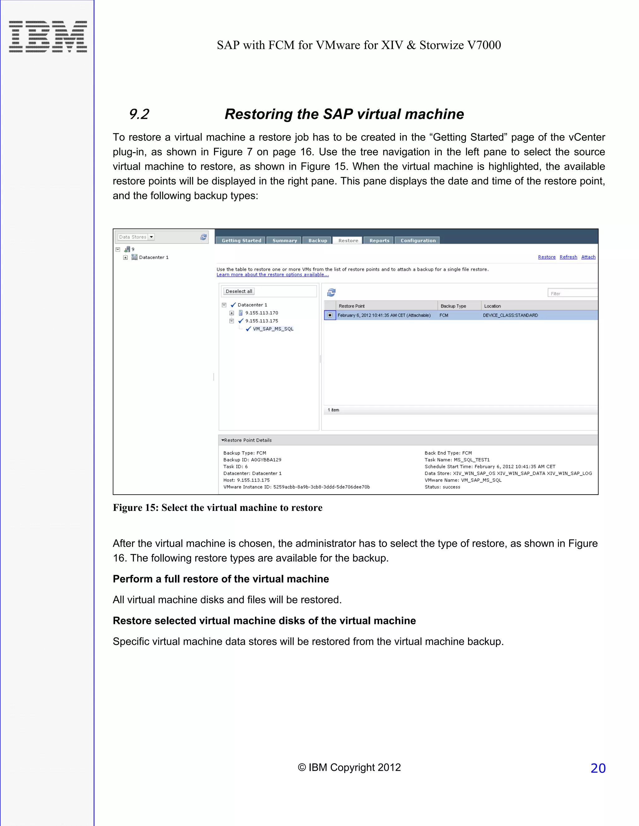 SAP with FCM for VMware for XIV & Storwize V7000




   9.2                   Restoring the SAP virtual machine
To restore a virtual machine a restore job has to be created in the “Getting Started” page of the vCenter
plug-in, as shown in Figure 7 on page 16. Use the tree navigation in the left pane to select the source
virtual machine to restore, as shown in Figure 15. When the virtual machine is highlighted, the available
restore points will be displayed in the right pane. This pane displays the date and time of the restore point,
and the following backup types:




Figure 15: Select the virtual machine to restore


After the virtual machine is chosen, the administrator has to select the type of restore, as shown in Figure
16. The following restore types are available for the backup.

Perform a full restore of the virtual machine
All virtual machine disks and files will be restored.

Restore selected virtual machine disks of the virtual machine
Specific virtual machine data stores will be restored from the virtual machine backup.




                                          © IBM Copyright 2012                                            20
 