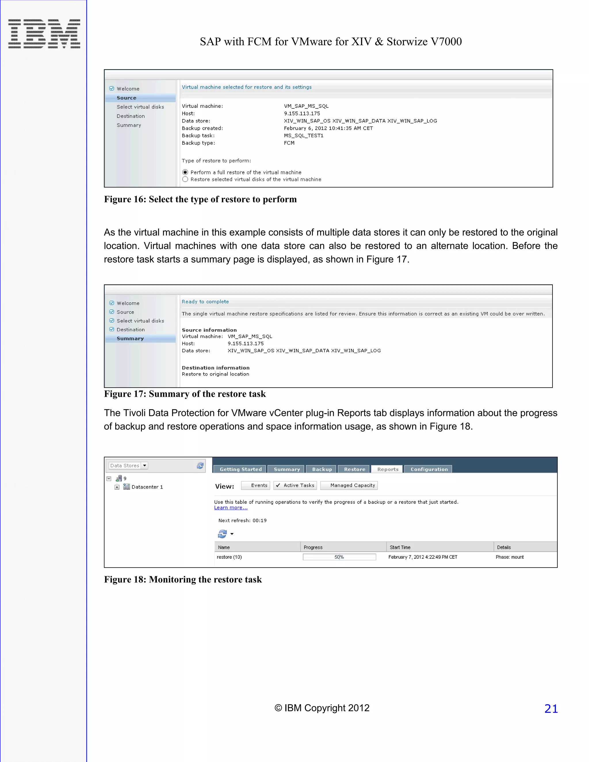 SAP with FCM for VMware for XIV & Storwize V7000




Figure 16: Select the type of restore to perform


As the virtual machine in this example consists of multiple data stores it can only be restored to the original
location. Virtual machines with one data store can also be restored to an alternate location. Before the
restore task starts a summary page is displayed, as shown in Figure 17.




Figure 17: Summary of the restore task
The Tivoli Data Protection for VMware vCenter plug-in Reports tab displays information about the progress
of backup and restore operations and space information usage, as shown in Figure 18.




Figure 18: Monitoring the restore task




                                          © IBM Copyright 2012                                             21
 