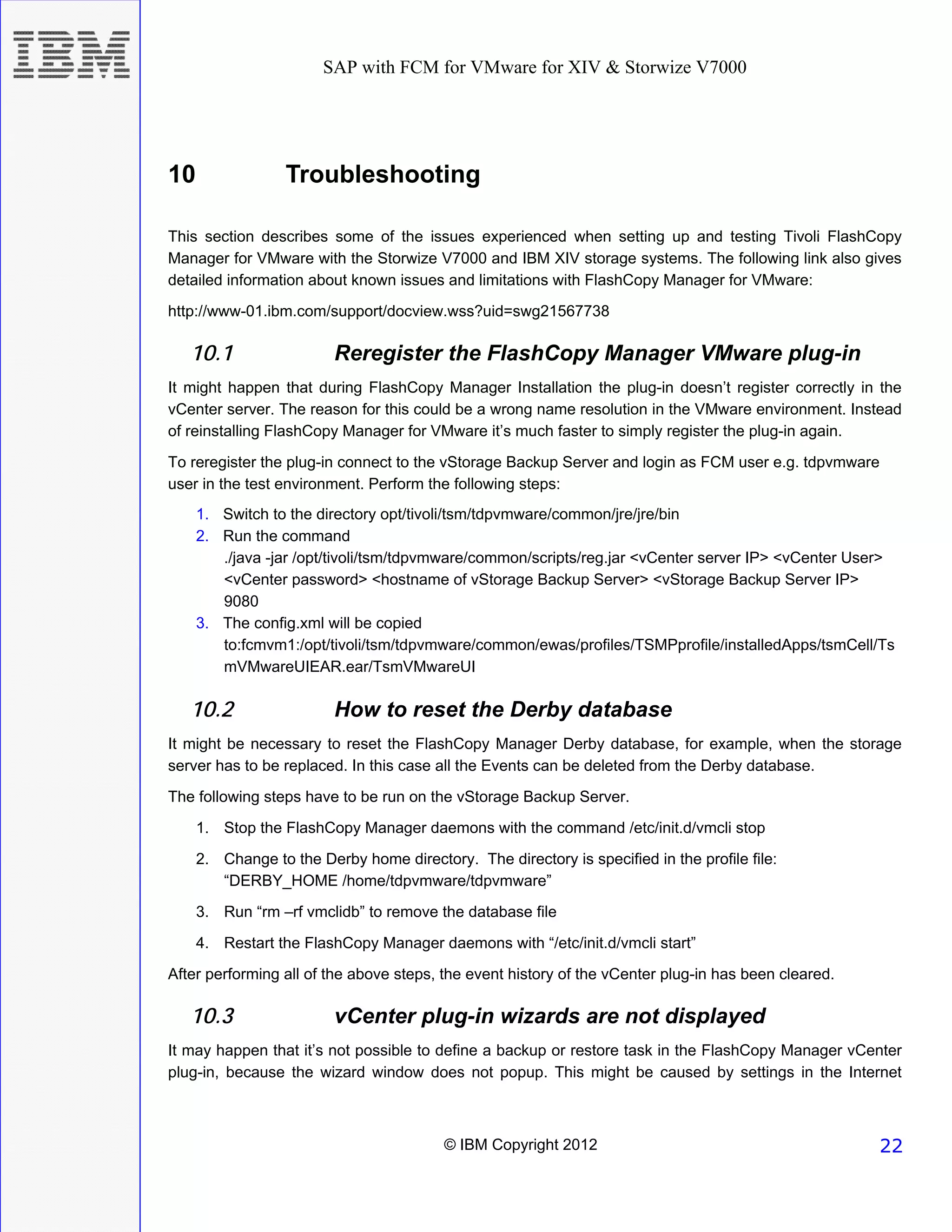 SAP with FCM for VMware for XIV & Storwize V7000




10                Troubleshooting

This section describes some of the issues experienced when setting up and testing Tivoli FlashCopy
Manager for VMware with the Storwize V7000 and IBM XIV storage systems. The following link also gives
detailed information about known issues and limitations with FlashCopy Manager for VMware:
http://www-01.ibm.com/support/docview.wss?uid=swg21567738

   10.1                  Reregister the FlashCopy Manager VMware plug-in
It might happen that during FlashCopy Manager Installation the plug-in doesn’t register correctly in the
vCenter server. The reason for this could be a wrong name resolution in the VMware environment. Instead
of reinstalling FlashCopy Manager for VMware it’s much faster to simply register the plug-in again.
To reregister the plug-in connect to the vStorage Backup Server and login as FCM user e.g. tdpvmware
user in the test environment. Perform the following steps:
     1. Switch to the directory opt/tivoli/tsm/tdpvmware/common/jre/jre/bin
     2. Run the command
        ./java -jar /opt/tivoli/tsm/tdpvmware/common/scripts/reg.jar <vCenter server IP> <vCenter User>
        <vCenter password> <hostname of vStorage Backup Server> <vStorage Backup Server IP>
        9080
     3. The config.xml will be copied
        to:fcmvm1:/opt/tivoli/tsm/tdpvmware/common/ewas/profiles/TSMPprofile/installedApps/tsmCell/Ts
        mVMwareUIEAR.ear/TsmVMwareUI

   10.2                  How to reset the Derby database
It might be necessary to reset the FlashCopy Manager Derby database, for example, when the storage
server has to be replaced. In this case all the Events can be deleted from the Derby database.
The following steps have to be run on the vStorage Backup Server.
     1. Stop the FlashCopy Manager daemons with the command /etc/init.d/vmcli stop

     2. Change to the Derby home directory. The directory is specified in the profile file:
        “DERBY_HOME /home/tdpvmware/tdpvmware”
     3. Run “rm –rf vmclidb” to remove the database file
     4. Restart the FlashCopy Manager daemons with “/etc/init.d/vmcli start”
After performing all of the above steps, the event history of the vCenter plug-in has been cleared.

   10.3                  vCenter plug-in wizards are not displayed
It may happen that it’s not possible to define a backup or restore task in the FlashCopy Manager vCenter
plug-in, because the wizard window does not popup. This might be caused by settings in the Internet



                                         © IBM Copyright 2012                                         22
 