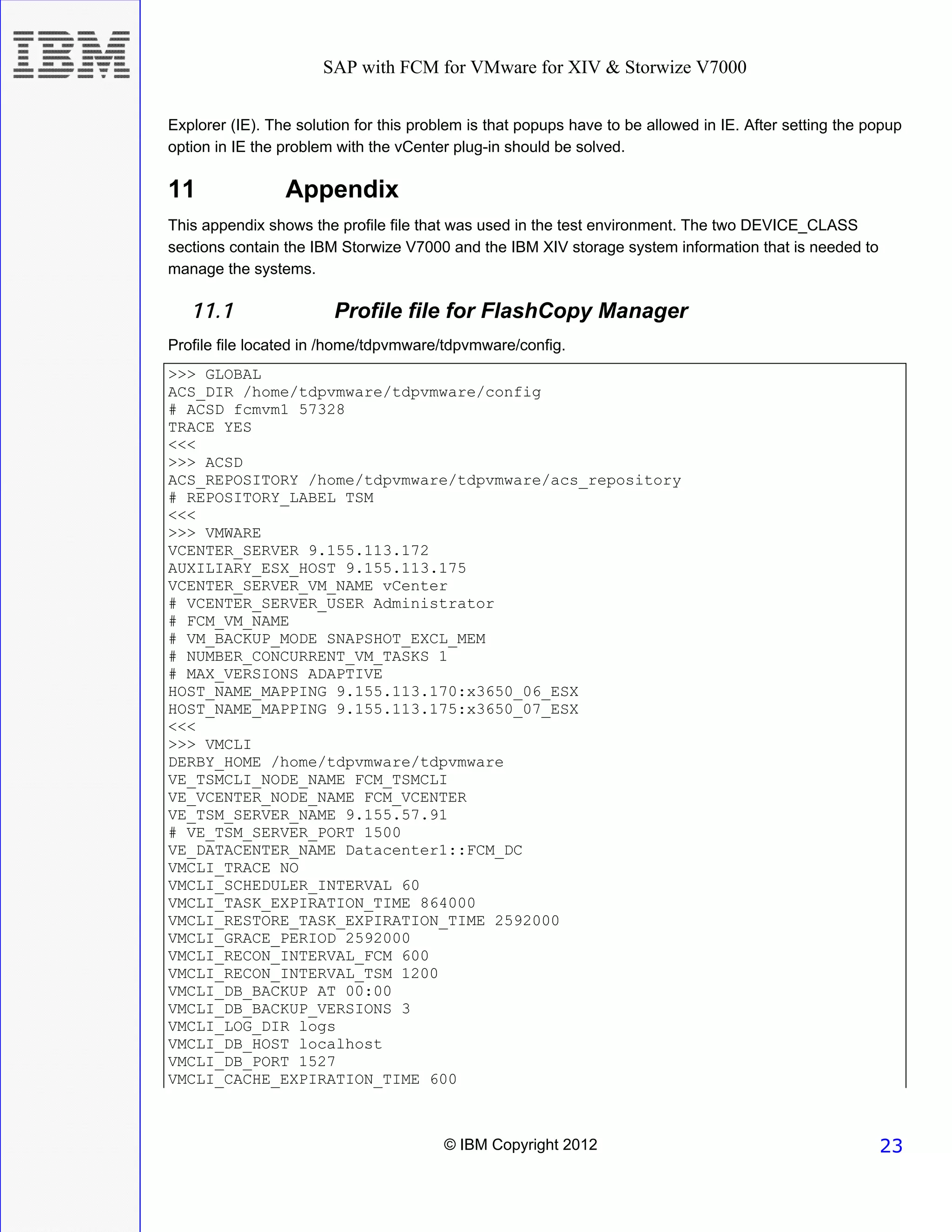 SAP with FCM for VMware for XIV & Storwize V7000


Explorer (IE). The solution for this problem is that popups have to be allowed in IE. After setting the popup
option in IE the problem with the vCenter plug-in should be solved.

11               Appendix
This appendix shows the profile file that was used in the test environment. The two DEVICE_CLASS
sections contain the IBM Storwize V7000 and the IBM XIV storage system information that is needed to
manage the systems.

   11.1                 Profile file for FlashCopy Manager
Profile file located in /home/tdpvmware/tdpvmware/config.
>>> GLOBAL
ACS_DIR /home/tdpvmware/tdpvmware/config
# ACSD fcmvm1 57328
TRACE YES
<<<
>>> ACSD
ACS_REPOSITORY /home/tdpvmware/tdpvmware/acs_repository
# REPOSITORY_LABEL TSM
<<<
>>> VMWARE
VCENTER_SERVER 9.155.113.172
AUXILIARY_ESX_HOST 9.155.113.175
VCENTER_SERVER_VM_NAME vCenter
# VCENTER_SERVER_USER Administrator
# FCM_VM_NAME
# VM_BACKUP_MODE SNAPSHOT_EXCL_MEM
# NUMBER_CONCURRENT_VM_TASKS 1
# MAX_VERSIONS ADAPTIVE
HOST_NAME_MAPPING 9.155.113.170:x3650_06_ESX
HOST_NAME_MAPPING 9.155.113.175:x3650_07_ESX
<<<
>>> VMCLI
DERBY_HOME /home/tdpvmware/tdpvmware
VE_TSMCLI_NODE_NAME FCM_TSMCLI
VE_VCENTER_NODE_NAME FCM_VCENTER
VE_TSM_SERVER_NAME 9.155.57.91
# VE_TSM_SERVER_PORT 1500
VE_DATACENTER_NAME Datacenter1::FCM_DC
VMCLI_TRACE NO
VMCLI_SCHEDULER_INTERVAL 60
VMCLI_TASK_EXPIRATION_TIME 864000
VMCLI_RESTORE_TASK_EXPIRATION_TIME 2592000
VMCLI_GRACE_PERIOD 2592000
VMCLI_RECON_INTERVAL_FCM 600
VMCLI_RECON_INTERVAL_TSM 1200
VMCLI_DB_BACKUP AT 00:00
VMCLI_DB_BACKUP_VERSIONS 3
VMCLI_LOG_DIR logs
VMCLI_DB_HOST localhost
VMCLI_DB_PORT 1527
VMCLI_CACHE_EXPIRATION_TIME 600



                                         © IBM Copyright 2012                                            23
 