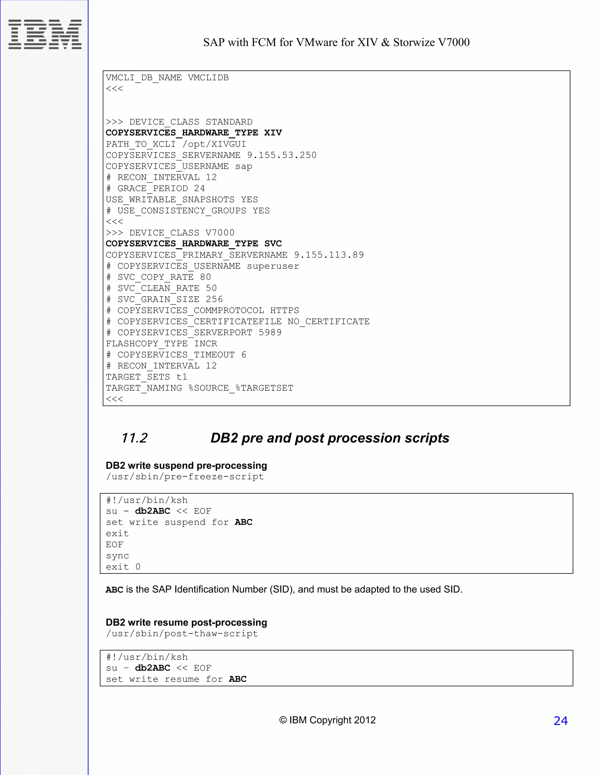 SAP with FCM for VMware for XIV & Storwize V7000

VMCLI_DB_NAME VMCLIDB
<<<


>>> DEVICE_CLASS STANDARD
COPYSERVICES_HARDWARE_TYPE XIV
PATH_TO_XCLI /opt/XIVGUI
COPYSERVICES_SERVERNAME 9.155.53.250
COPYSERVICES_USERNAME sap
# RECON_INTERVAL 12
# GRACE_PERIOD 24
USE_WRITABLE_SNAPSHOTS YES
# USE_CONSISTENCY_GROUPS YES
<<<
>>> DEVICE_CLASS V7000
COPYSERVICES_HARDWARE_TYPE SVC
COPYSERVICES_PRIMARY_SERVERNAME 9.155.113.89
# COPYSERVICES_USERNAME superuser
# SVC_COPY_RATE 80
# SVC_CLEAN_RATE 50
# SVC_GRAIN_SIZE 256
# COPYSERVICES_COMMPROTOCOL HTTPS
# COPYSERVICES_CERTIFICATEFILE NO_CERTIFICATE
# COPYSERVICES_SERVERPORT 5989
FLASHCOPY_TYPE INCR
# COPYSERVICES_TIMEOUT 6
# RECON_INTERVAL 12
TARGET_SETS t1
TARGET_NAMING %SOURCE_%TARGETSET
<<<



   11.2                DB2 pre and post procession scripts
DB2 write suspend pre-processing
/usr/sbin/pre-freeze-script

#!/usr/bin/ksh
su - db2ABC << EOF
set write suspend for ABC
exit
EOF
sync
exit 0

ABC is the SAP Identification Number (SID), and must be adapted to the used SID.


DB2 write resume post-processing
/usr/sbin/post-thaw-script

#!/usr/bin/ksh
su – db2ABC << EOF
set write resume for ABC



                                      © IBM Copyright 2012                         24
 