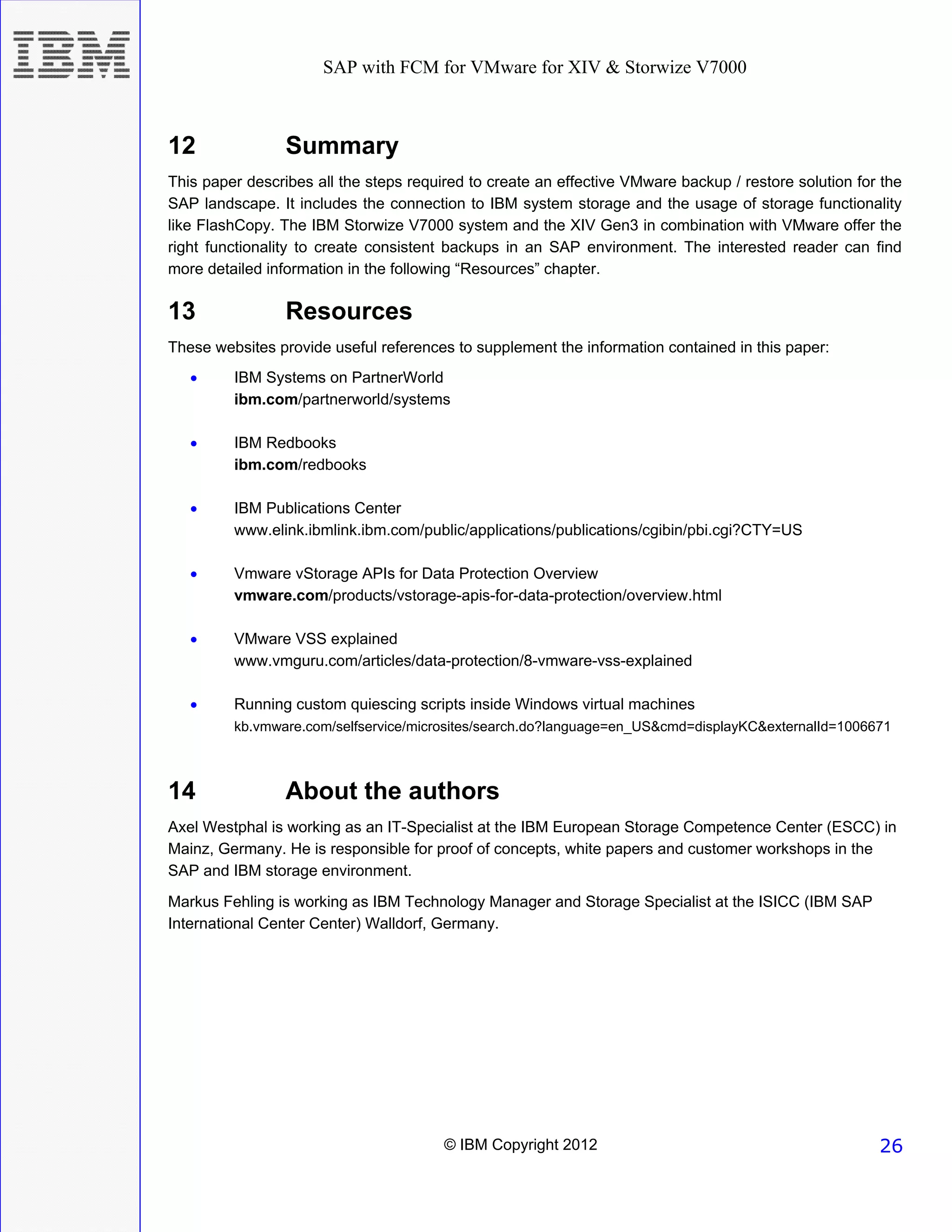 SAP with FCM for VMware for XIV & Storwize V7000



12               Summary
This paper describes all the steps required to create an effective VMware backup / restore solution for the
SAP landscape. It includes the connection to IBM system storage and the usage of storage functionality
like FlashCopy. The IBM Storwize V7000 system and the XIV Gen3 in combination with VMware offer the
right functionality to create consistent backups in an SAP environment. The interested reader can find
more detailed information in the following “Resources” chapter.

13               Resources
These websites provide useful references to supplement the information contained in this paper:
   •     IBM Systems on PartnerWorld
         ibm.com/partnerworld/systems

   •     IBM Redbooks
         ibm.com/redbooks

   •     IBM Publications Center
         www.elink.ibmlink.ibm.com/public/applications/publications/cgibin/pbi.cgi?CTY=US

   •     Vmware vStorage APIs for Data Protection Overview
         vmware.com/products/vstorage-apis-for-data-protection/overview.html

   •     VMware VSS explained
         www.vmguru.com/articles/data-protection/8-vmware-vss-explained

   •     Running custom quiescing scripts inside Windows virtual machines
         kb.vmware.com/selfservice/microsites/search.do?language=en_US&cmd=displayKC&externalId=1006671



14               About the authors
Axel Westphal is working as an IT-Specialist at the IBM European Storage Competence Center (ESCC) in
Mainz, Germany. He is responsible for proof of concepts, white papers and customer workshops in the
SAP and IBM storage environment.
Markus Fehling is working as IBM Technology Manager and Storage Specialist at the ISICC (IBM SAP
International Center Center) Walldorf, Germany.




                                        © IBM Copyright 2012                                           26
 