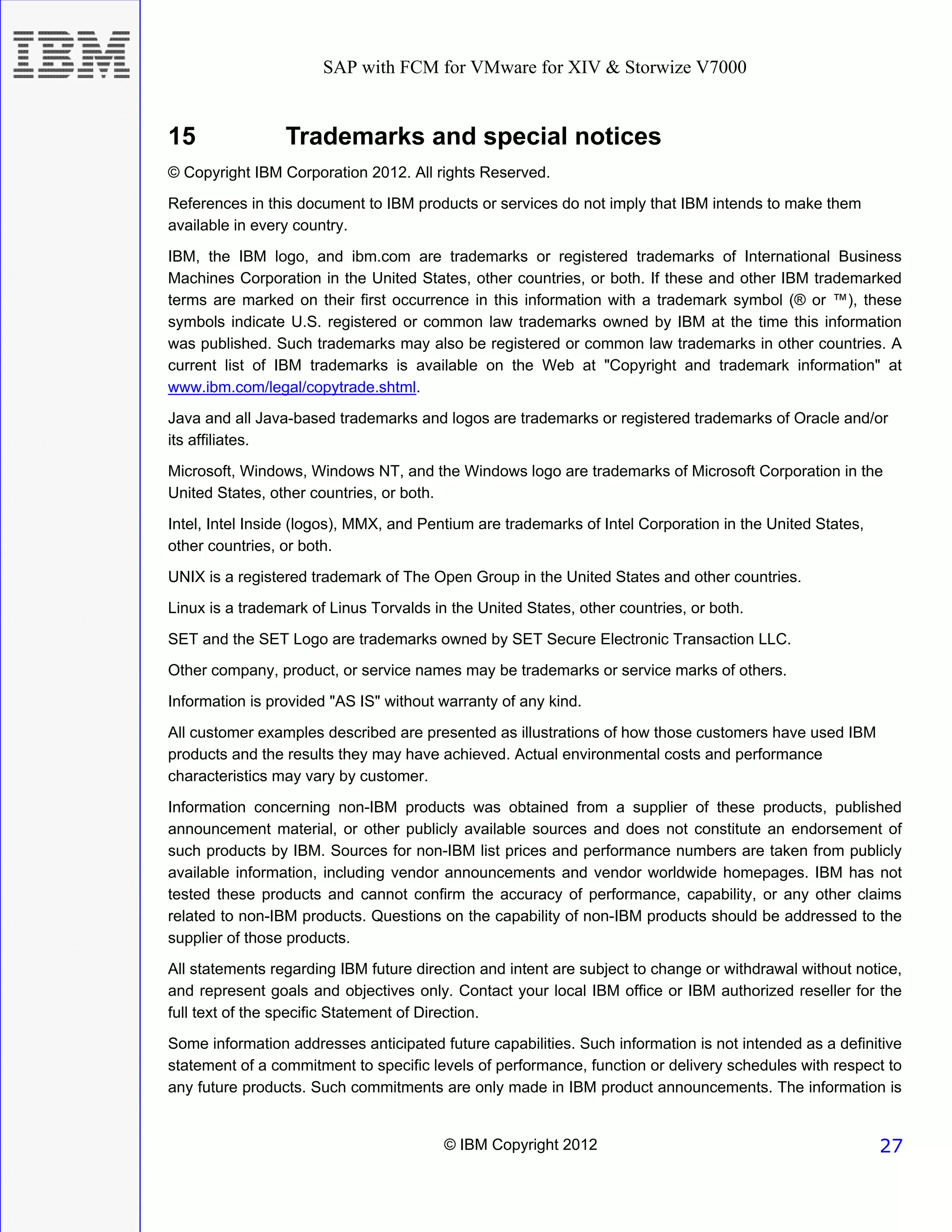 SAP with FCM for VMware for XIV & Storwize V7000


15               Trademarks and special notices
© Copyright IBM Corporation 2012. All rights Reserved.
References in this document to IBM products or services do not imply that IBM intends to make them
available in every country.
IBM, the IBM logo, and ibm.com are trademarks or registered trademarks of International Business
Machines Corporation in the United States, other countries, or both. If these and other IBM trademarked
terms are marked on their first occurrence in this information with a trademark symbol (® or ™), these
symbols indicate U.S. registered or common law trademarks owned by IBM at the time this information
was published. Such trademarks may also be registered or common law trademarks in other countries. A
current list of IBM trademarks is available on the Web at "Copyright and trademark information" at
www.ibm.com/legal/copytrade.shtml.
Java and all Java-based trademarks and logos are trademarks or registered trademarks of Oracle and/or
its affiliates.
Microsoft, Windows, Windows NT, and the Windows logo are trademarks of Microsoft Corporation in the
United States, other countries, or both.
Intel, Intel Inside (logos), MMX, and Pentium are trademarks of Intel Corporation in the United States,
other countries, or both.
UNIX is a registered trademark of The Open Group in the United States and other countries.
Linux is a trademark of Linus Torvalds in the United States, other countries, or both.
SET and the SET Logo are trademarks owned by SET Secure Electronic Transaction LLC.
Other company, product, or service names may be trademarks or service marks of others.
Information is provided "AS IS" without warranty of any kind.
All customer examples described are presented as illustrations of how those customers have used IBM
products and the results they may have achieved. Actual environmental costs and performance
characteristics may vary by customer.

Information concerning non-IBM products was obtained from a supplier of these products, published
announcement material, or other publicly available sources and does not constitute an endorsement of
such products by IBM. Sources for non-IBM list prices and performance numbers are taken from publicly
available information, including vendor announcements and vendor worldwide homepages. IBM has not
tested these products and cannot confirm the accuracy of performance, capability, or any other claims
related to non-IBM products. Questions on the capability of non-IBM products should be addressed to the
supplier of those products.
All statements regarding IBM future direction and intent are subject to change or withdrawal without notice,
and represent goals and objectives only. Contact your local IBM office or IBM authorized reseller for the
full text of the specific Statement of Direction.
Some information addresses anticipated future capabilities. Such information is not intended as a definitive
statement of a commitment to specific levels of performance, function or delivery schedules with respect to
any future products. Such commitments are only made in IBM product announcements. The information is


                                         © IBM Copyright 2012                                             27
 