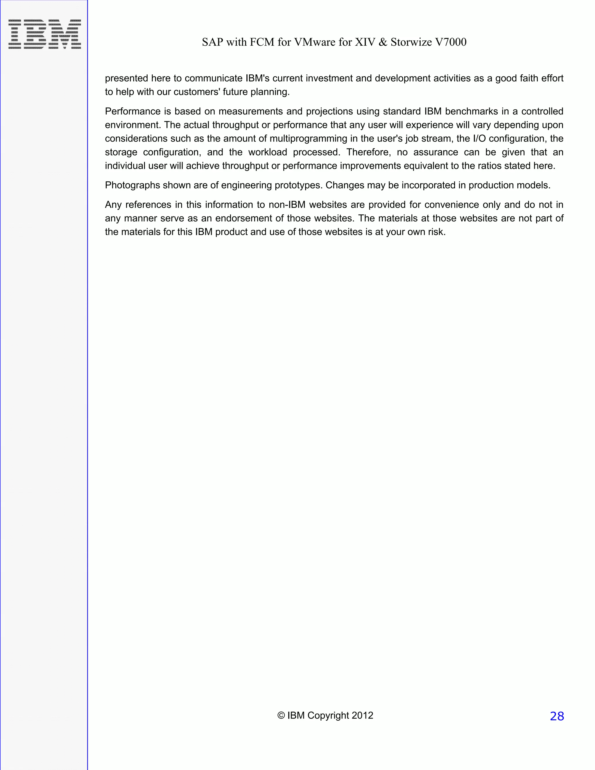 SAP with FCM for VMware for XIV & Storwize V7000


presented here to communicate IBM's current investment and development activities as a good faith effort
to help with our customers' future planning.
Performance is based on measurements and projections using standard IBM benchmarks in a controlled
environment. The actual throughput or performance that any user will experience will vary depending upon
considerations such as the amount of multiprogramming in the user's job stream, the I/O configuration, the
storage configuration, and the workload processed. Therefore, no assurance can be given that an
individual user will achieve throughput or performance improvements equivalent to the ratios stated here.
Photographs shown are of engineering prototypes. Changes may be incorporated in production models.
Any references in this information to non-IBM websites are provided for convenience only and do not in
any manner serve as an endorsement of those websites. The materials at those websites are not part of
the materials for this IBM product and use of those websites is at your own risk.




                                       © IBM Copyright 2012                                           28
 