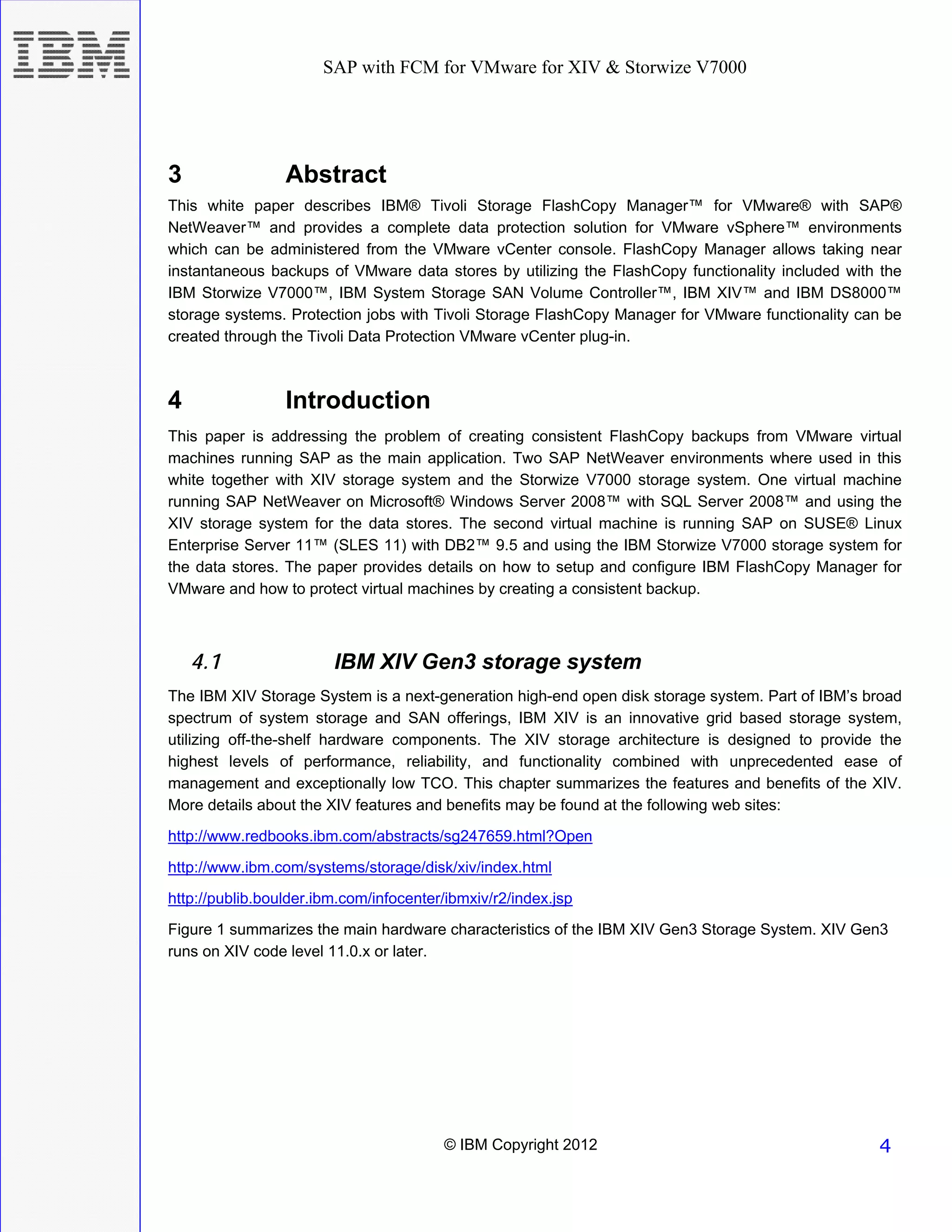 SAP with FCM for VMware for XIV & Storwize V7000




3                Abstract
This white paper describes IBM® Tivoli Storage FlashCopy Manager™ for VMware® with SAP®
NetWeaver™ and provides a complete data protection solution for VMware vSphere™ environments
which can be administered from the VMware vCenter console. FlashCopy Manager allows taking near
instantaneous backups of VMware data stores by utilizing the FlashCopy functionality included with the
IBM Storwize V7000™, IBM System Storage SAN Volume Controller™, IBM XIV™ and IBM DS8000™
storage systems. Protection jobs with Tivoli Storage FlashCopy Manager for VMware functionality can be
created through the Tivoli Data Protection VMware vCenter plug-in.



4                Introduction
This paper is addressing the problem of creating consistent FlashCopy backups from VMware virtual
machines running SAP as the main application. Two SAP NetWeaver environments where used in this
white together with XIV storage system and the Storwize V7000 storage system. One virtual machine
running SAP NetWeaver on Microsoft® Windows Server 2008™ with SQL Server 2008™ and using the
XIV storage system for the data stores. The second virtual machine is running SAP on SUSE® Linux
Enterprise Server 11™ (SLES 11) with DB2™ 9.5 and using the IBM Storwize V7000 storage system for
the data stores. The paper provides details on how to setup and configure IBM FlashCopy Manager for
VMware and how to protect virtual machines by creating a consistent backup.



    4.1                 IBM XIV Gen3 storage system
The IBM XIV Storage System is a next-generation high-end open disk storage system. Part of IBM’s broad
spectrum of system storage and SAN offerings, IBM XIV is an innovative grid based storage system,
utilizing off-the-shelf hardware components. The XIV storage architecture is designed to provide the
highest levels of performance, reliability, and functionality combined with unprecedented ease of
management and exceptionally low TCO. This chapter summarizes the features and benefits of the XIV.
More details about the XIV features and benefits may be found at the following web sites:
http://www.redbooks.ibm.com/abstracts/sg247659.html?Open

http://www.ibm.com/systems/storage/disk/xiv/index.html
http://publib.boulder.ibm.com/infocenter/ibmxiv/r2/index.jsp
Figure 1 summarizes the main hardware characteristics of the IBM XIV Gen3 Storage System. XIV Gen3
runs on XIV code level 11.0.x or later.




                                        © IBM Copyright 2012                                      4
 