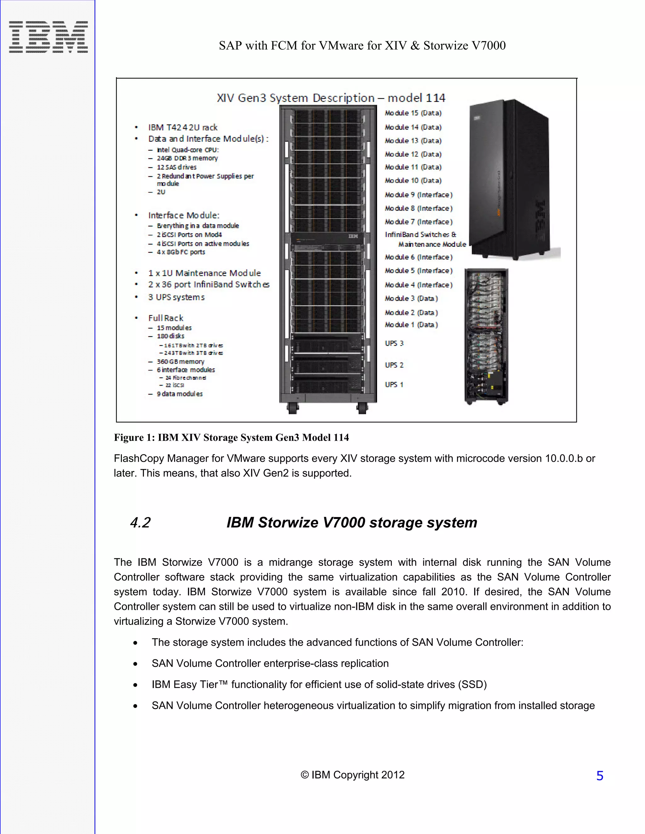 SAP with FCM for VMware for XIV & Storwize V7000




Figure 1: IBM XIV Storage System Gen3 Model 114
FlashCopy Manager for VMware supports every XIV storage system with microcode version 10.0.0.b or
later. This means, that also XIV Gen2 is supported.



   4.2                   IBM Storwize V7000 storage system

The IBM Storwize V7000 is a midrange storage system with internal disk running the SAN Volume
Controller software stack providing the same virtualization capabilities as the SAN Volume Controller
system today. IBM Storwize V7000 system is available since fall 2010. If desired, the SAN Volume
Controller system can still be used to virtualize non-IBM disk in the same overall environment in addition to
virtualizing a Storwize V7000 system.
    •    The storage system includes the advanced functions of SAN Volume Controller:
    •    SAN Volume Controller enterprise-class replication
    •    IBM Easy Tier™ functionality for efficient use of solid-state drives (SSD)
    •    SAN Volume Controller heterogeneous virtualization to simplify migration from installed storage




                                         © IBM Copyright 2012                                              5
 