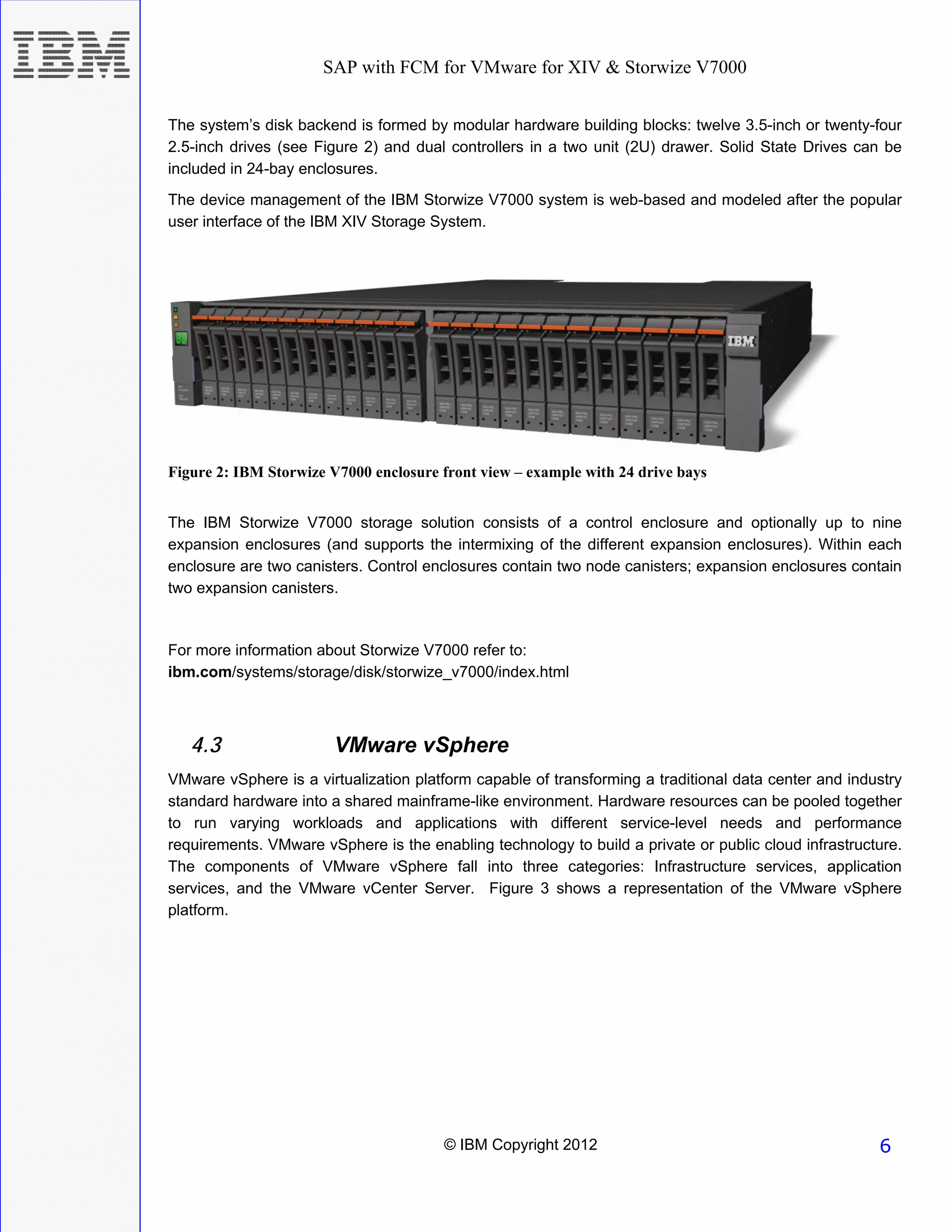 SAP with FCM for VMware for XIV & Storwize V7000


The system’s disk backend is formed by modular hardware building blocks: twelve 3.5-inch or twenty-four
2.5-inch drives (see Figure 2) and dual controllers in a two unit (2U) drawer. Solid State Drives can be
included in 24-bay enclosures.
The device management of the IBM Storwize V7000 system is web-based and modeled after the popular
user interface of the IBM XIV Storage System.




Figure 2: IBM Storwize V7000 enclosure front view – example with 24 drive bays


The IBM Storwize V7000 storage solution consists of a control enclosure and optionally up to nine
expansion enclosures (and supports the intermixing of the different expansion enclosures). Within each
enclosure are two canisters. Control enclosures contain two node canisters; expansion enclosures contain
two expansion canisters.


For more information about Storwize V7000 refer to:
ibm.com/systems/storage/disk/storwize_v7000/index.html



   4.3                  VMware vSphere
VMware vSphere is a virtualization platform capable of transforming a traditional data center and industry
standard hardware into a shared mainframe-like environment. Hardware resources can be pooled together
to run varying workloads and applications with different service-level needs and performance
requirements. VMware vSphere is the enabling technology to build a private or public cloud infrastructure.
The components of VMware vSphere fall into three categories: Infrastructure services, application
services, and the VMware vCenter Server. Figure 3 shows a representation of the VMware vSphere
platform.




                                       © IBM Copyright 2012                                           6
 