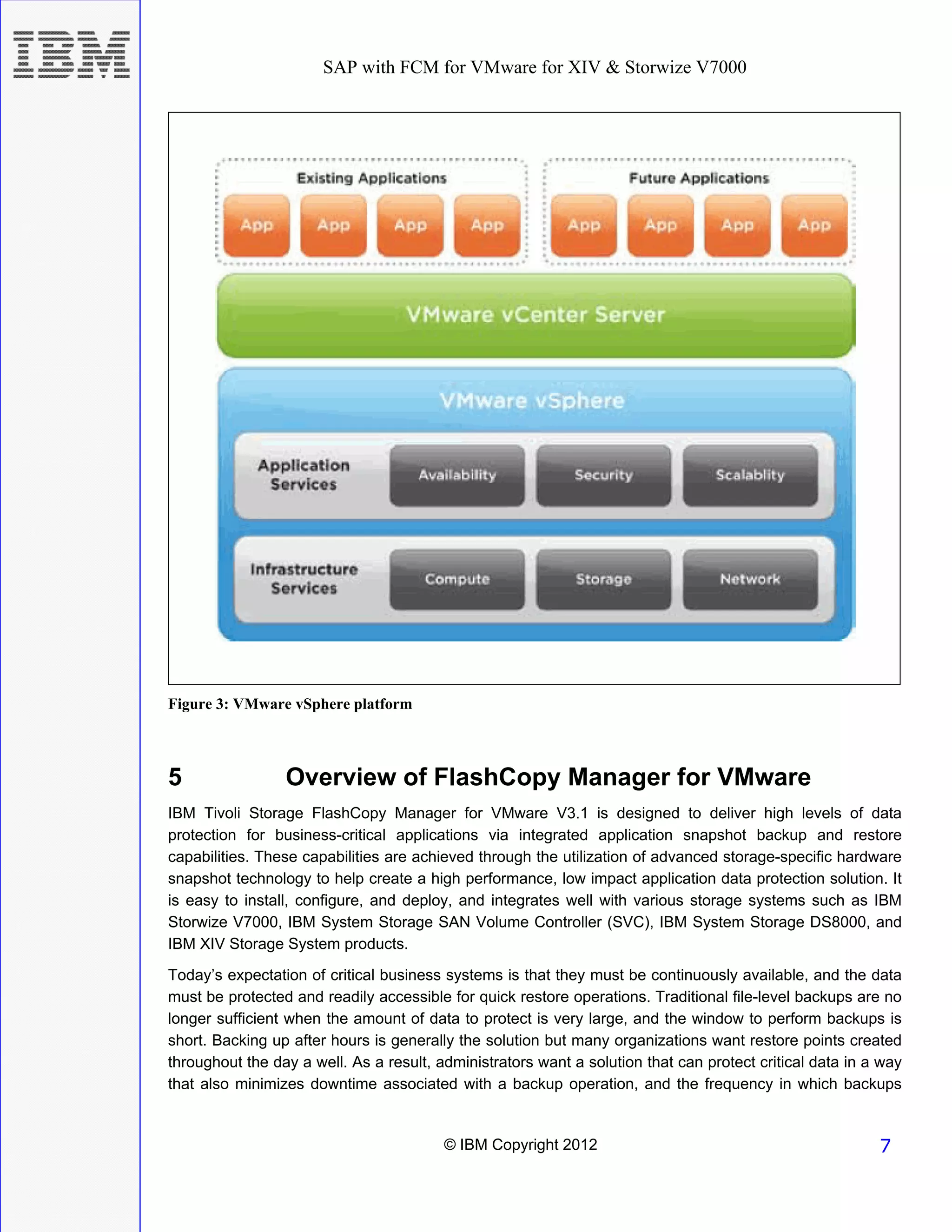 SAP with FCM for VMware for XIV & Storwize V7000




Figure 3: VMware vSphere platform



5                Overview of FlashCopy Manager for VMware
IBM Tivoli Storage FlashCopy Manager for VMware V3.1 is designed to deliver high levels of data
protection for business-critical applications via integrated application snapshot backup and restore
capabilities. These capabilities are achieved through the utilization of advanced storage-specific hardware
snapshot technology to help create a high performance, low impact application data protection solution. It
is easy to install, configure, and deploy, and integrates well with various storage systems such as IBM
Storwize V7000, IBM System Storage SAN Volume Controller (SVC), IBM System Storage DS8000, and
IBM XIV Storage System products.
Today’s expectation of critical business systems is that they must be continuously available, and the data
must be protected and readily accessible for quick restore operations. Traditional file-level backups are no
longer sufficient when the amount of data to protect is very large, and the window to perform backups is
short. Backing up after hours is generally the solution but many organizations want restore points created
throughout the day a well. As a result, administrators want a solution that can protect critical data in a way
that also minimizes downtime associated with a backup operation, and the frequency in which backups


                                         © IBM Copyright 2012                                             7
 