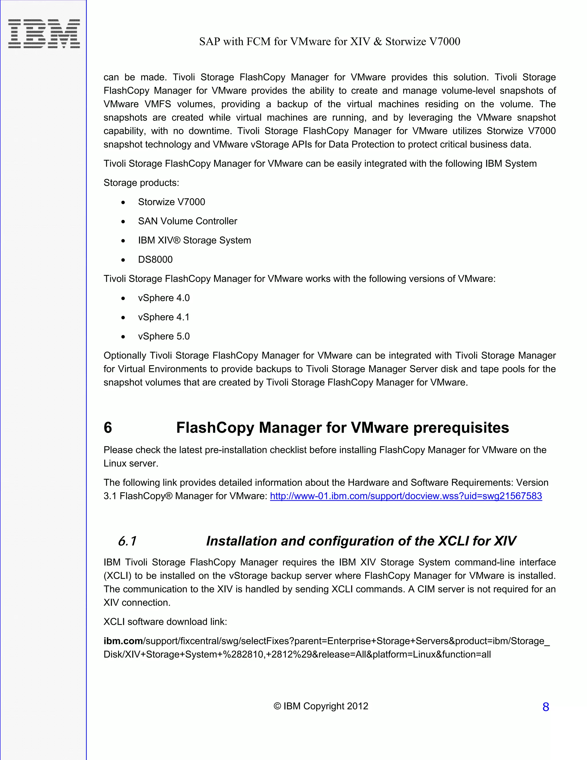 SAP with FCM for VMware for XIV & Storwize V7000


can be made. Tivoli Storage FlashCopy Manager for VMware provides this solution. Tivoli Storage
FlashCopy Manager for VMware provides the ability to create and manage volume-level snapshots of
VMware VMFS volumes, providing a backup of the virtual machines residing on the volume. The
snapshots are created while virtual machines are running, and by leveraging the VMware snapshot
capability, with no downtime. Tivoli Storage FlashCopy Manager for VMware utilizes Storwize V7000
snapshot technology and VMware vStorage APIs for Data Protection to protect critical business data.
Tivoli Storage FlashCopy Manager for VMware can be easily integrated with the following IBM System
Storage products:
    •     Storwize V7000
    •     SAN Volume Controller
    •     IBM XIV® Storage System
    •     DS8000
Tivoli Storage FlashCopy Manager for VMware works with the following versions of VMware:
    •     vSphere 4.0
    •     vSphere 4.1
    •     vSphere 5.0
Optionally Tivoli Storage FlashCopy Manager for VMware can be integrated with Tivoli Storage Manager
for Virtual Environments to provide backups to Tivoli Storage Manager Server disk and tape pools for the
snapshot volumes that are created by Tivoli Storage FlashCopy Manager for VMware.



6                  FlashCopy Manager for VMware prerequisites
Please check the latest pre-installation checklist before installing FlashCopy Manager for VMware on the
Linux server.
The following link provides detailed information about the Hardware and Software Requirements: Version
3.1 FlashCopy® Manager for VMware: http://www-01.ibm.com/support/docview.wss?uid=swg21567583



    6.1                    Installation and configuration of the XCLI for XIV
IBM Tivoli Storage FlashCopy Manager requires the IBM XIV Storage System command-line interface
(XCLI) to be installed on the vStorage backup server where FlashCopy Manager for VMware is installed.
The communication to the XIV is handled by sending XCLI commands. A CIM server is not required for an
XIV connection.
XCLI software download link:
ibm.com/support/fixcentral/swg/selectFixes?parent=Enterprise+Storage+Servers&product=ibm/Storage_
Disk/XIV+Storage+System+%282810,+2812%29&release=All&platform=Linux&function=all




                                       © IBM Copyright 2012                                           8
 