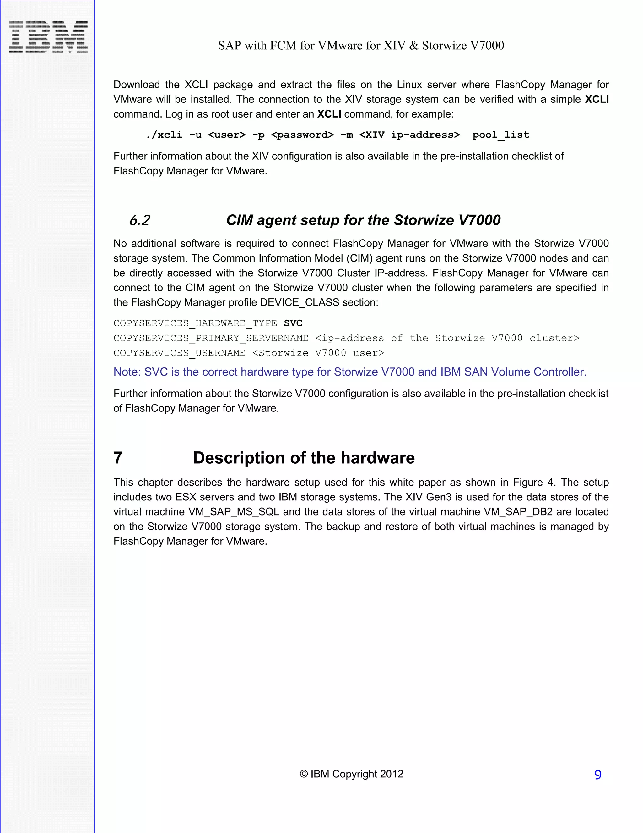 SAP with FCM for VMware for XIV & Storwize V7000


Download the XCLI package and extract the files on the Linux server where FlashCopy Manager for
VMware will be installed. The connection to the XIV storage system can be verified with a simple XCLI
command. Log in as root user and enter an XCLI command, for example:
       ./xcli -u <user> -p <password> -m <XIV ip-address>                        pool_list

Further information about the XIV configuration is also available in the pre-installation checklist of
FlashCopy Manager for VMware.



    6.2                  CIM agent setup for the Storwize V7000
No additional software is required to connect FlashCopy Manager for VMware with the Storwize V7000
storage system. The Common Information Model (CIM) agent runs on the Storwize V7000 nodes and can
be directly accessed with the Storwize V7000 Cluster IP-address. FlashCopy Manager for VMware can
connect to the CIM agent on the Storwize V7000 cluster when the following parameters are specified in
the FlashCopy Manager profile DEVICE_CLASS section:
COPYSERVICES_HARDWARE_TYPE SVC
COPYSERVICES_PRIMARY_SERVERNAME <ip-address of the Storwize V7000 cluster>
COPYSERVICES_USERNAME <Storwize V7000 user>
Note: SVC is the correct hardware type for Storwize V7000 and IBM SAN Volume Controller.
Further information about the Storwize V7000 configuration is also available in the pre-installation checklist
of FlashCopy Manager for VMware.



7                Description of the hardware
This chapter describes the hardware setup used for this white paper as shown in Figure 4. The setup
includes two ESX servers and two IBM storage systems. The XIV Gen3 is used for the data stores of the
virtual machine VM_SAP_MS_SQL and the data stores of the virtual machine VM_SAP_DB2 are located
on the Storwize V7000 storage system. The backup and restore of both virtual machines is managed by
FlashCopy Manager for VMware.




                                          © IBM Copyright 2012                                            9
 