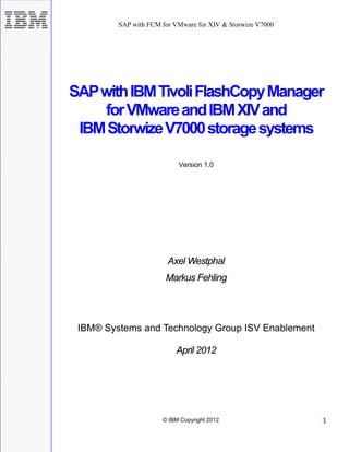 SAP with FCM for VMware for XIV & Storwize V7000




SAP with IBM Tivoli FlashCopy Manager
    for VMware and IBM XIV and
 IBM Storwize V7000 storage systems

                           Version 1.0




                        Axel Westphal
                       Markus Fehling




 IBM® Systems and Technology Group ISV Enablement

                          April 2012




                      © IBM Copyright 2012                  1
 