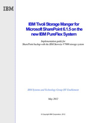 IBM Tivoli Storage Manger for
   Microsoft SharePoint 6.1.5 on the
      new IBM PureFlex System
                  Implementation guide for
SharePoint backup with the IBM Storwize V7000 storage system




     IBM Systems and Technology Group ISV Enablement


                           May 2012




                  © Copyright IBM Corporation, 2012
 
