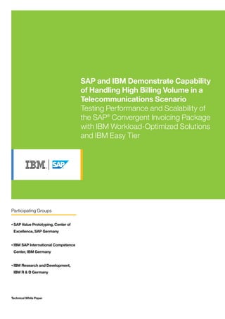 Technical White Paper
SAP and IBM Demonstrate Capability
of Handling High Billing Volume in a
Telecommunications Scenario
Testing Performance and Scalability of
the SAP®
Convergent Invoicing Package
with IBM Workload-Optimized Solutions
and IBM Easy Tier
Participating Groups
•	SAP Value Prototyping, Center of
Excellence, SAP Germany
•	IBM SAP International Competence
Center, IBM Germany
•	IBM Research and Development,
IBM R & D Germany
 