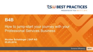 B4B
How to jump-start your journey with your
Professional Services Business
Nicolas Schobinger | SAP AG
05.05.2014
 
