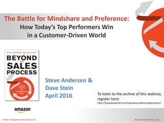 © 2016 – Beyond the Sales Process, LLC BeyondTheSalesProcess.com
The Battle for Mindshare and Preference:
How Today’s Top Performers Win
in a Customer-Driven World
Steve Andersen &
Dave Stein
April 2016 To listen to the archive of this webinar,
register here:
http://topsalesworld.com/topsalesacademy/registration/
 