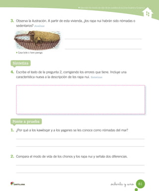Describir los modos de vida de los pueblos de la Zona Austral y Oceánica
_ochenta y _uno 81
3. Observa la ilustración. A partir de esta vivienda, ¿los rapa nui habrán sido nómadas o
sedentarios? Analizar
4. Escribe el texto de la pregunta 2, corrigiendo los errores que tiene. Incluye una
característica nueva a la descripción de los rapa nui. Sintetizar
Sintetiza
Ponte a prueba
1. ¿Por qué a los kawésqar y a los yaganes se les conoce como nómadas del mar?
2. Compara el modo de vida de los chonos y los rapa nui y señala dos diferencias.
Casa bote o hare paenga.
SOC2 U2 P44-63.indd 81 16-06-12 0:14
 