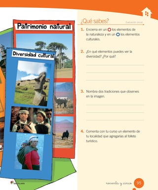 noventa y _cinco
¿Qué sabes?	 Evaluación inicial
1.	 Encierra en un los elementos de
la naturaleza y en un los elementos
culturales.
2.	 ¿En qué elementos puedes ver la
diversidad? ¿Por qué?
3.	 Nombra dos tradiciones que observes
en la imagen.
4.	 Comenta con tu curso un elemento de
tu localidad que agregarías al folleto
turístico.
95
SOC2 U3 P96-131.indd 95 27-06-12 18:02
 