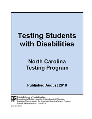 Testing Students
with Disabilities
North Carolina
Testing Program
Published August 2018
Public Schools of North Carolina
Department of Public Instruction | State Board of Education
Division of Accountability Services/North Carolina Testing Program
Raleigh, North Carolina 27699-6314
Stock No. 18989
 