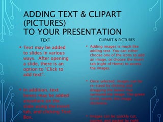 ADDING TEXT & CLIPART 
(PICTURES) 
TO YOUR PRESENTATION 
TEXT 
• Text may be added 
to slides in various 
ways. After opening 
a slide, there is an 
option to “Click to 
add text”. 
• In addition, text 
boxes may be added 
anywhere on the 
slide using the Insert 
tab, and clicking Text 
Box. 
CLIPART & PICTURES 
• Adding images is much like 
adding text. You can either 
choose one of the icons to add 
an image, or choose the Insert 
tab (right of Home) to access 
the images. 
• Once selected, images can be 
re-sized by clicking and 
dragging the boxes that 
surround the image. The green 
circle rotates the image 
clockwise. 
• Images can be quickly cut, 
copied, and pasted by right 
 