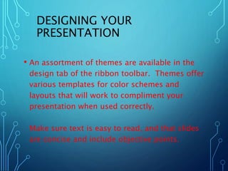 DESIGNING YOUR 
PRESENTATION 
• An assortment of themes are available in the 
design tab of the ribbon toolbar. Themes offer 
various templates for color schemes and 
layouts that will work to compliment your 
presentation when used correctly. 
Make sure text is easy to read, and that slides 
are concise and include objective points. 
 