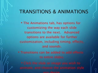 TRANSITIONS & ANIMATIONS 
• The Animations tab, has options for 
customizing the way each slide 
transitions to the next. Advanced 
options are available for further 
customization, including timing, effects, 
and sounds. 
• Transitions can be added to add effects 
to entire slides. 
• Click the slide or image you wish to 
animate, and choose the animation style 
you desire. 
 