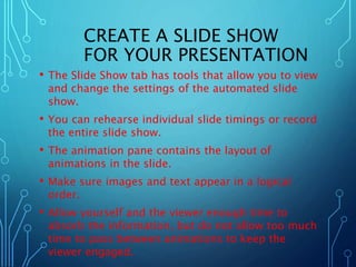 CREATE A SLIDE SHOW 
FOR YOUR PRESENTATION 
• The Slide Show tab has tools that allow you to view 
and change the settings of the automated slide 
show. 
• You can rehearse individual slide timings or record 
the entire slide show. 
• The animation pane contains the layout of 
animations in the slide. 
• Make sure images and text appear in a logical 
order. 
• Allow yourself and the viewer enough time to 
absorb the information, but do not allow too much 
time to pass between animations to keep the 
viewer engaged. 
 