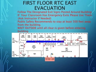 FIRST FLOOR RTC EAST 
EVACUATION 
o Follow The Designated Exit Signs Posted Around Building 
o If Your Classroom Has Emergency Exits Please Use Them 
(Ask Instructor If Needed) 
o Public Safety Recommends to stay at least 500 feet away 
from the building. 
o WAIT OUTSIDE until all clear is given before entering 
building 
 
