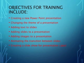 OBJECTIVES FOR TRAINING 
INCLUDE: 
• Creating a new Power Point presentation 
• Changing the theme of a presentation 
• Adding text to slides 
• Adding slides to a presentation 
• Adding images to a presentation 
• Animating the transition between slides 
• Creating a slide show for presentation (.pps) 
 