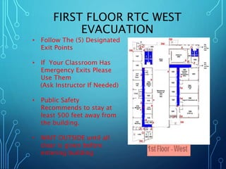 FIRST FLOOR RTC WEST 
EVACUATION 
• Follow The (5) Designated 
Exit Points 
• If Your Classroom Has 
Emergency Exits Please 
Use Them 
(Ask Instructor If Needed) 
• Public Safety 
Recommends to stay at 
least 500 feet away from 
the building. 
• WAIT OUTSIDE until all 
clear is given before 
entering building 
 