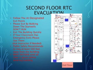 SECOND FLOOR RTC 
EVACUATION 
• Follow The (4) Designated 
Exit Points 
• Please Exit By Walking 
Down The Stairwells 
DON’T RUN 
• Exit The Building Quickly 
• If Your Classroom Has 
Emergency Exits Please 
Use Them 
(Ask Instructor If Needed) 
• Public Safety Recommends 
to stay at least 500 feet 
away from the building 
• WAIT OUTSIDE until all 
clear is given before 
entering building 
 