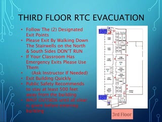 THIRD FLOOR RTC EVACUATION 
• Follow The (2) Designated 
Exit Points 
• Please Exit By Walking Down 
The Stairwells on the North 
& South Sides DON’T RUN 
• If Your Classroom Has 
Emergency Exits Please Use 
Them 
• (Ask Instructor If Needed) 
• Exit Building Quickly 
• Public Safety Recommends 
to stay at least 500 feet 
away from the building 
• WAIT OUTSIDE until all clear 
is given before entering 
building 
 
