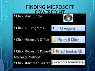 FINDING MICROSOFT 
POWERPOINT 
 Click Start Button 
 Click All Programs 
 Click Microsoft Office 
 Click Microsoft PowerPoint 
Alternate Method: 
 Click start then Search MICROSOFT POWERPOINT 
 