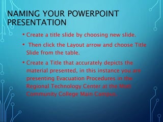 NAMING YOUR POWERPOINT 
PRESENTATION 
• Create a title slide by choosing new slide. 
• Then click the Layout arrow and choose Title 
Slide from the table. 
• Create a Title that accurately depicts the 
material presented, in this instance you are 
presenting Evacuation Procedures in the 
Regional Technology Center at the Mott 
Community College Main Campus. 
 