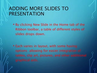 ADDING MORE SLIDES TO 
PRESENTATION 
• By clicking New Slide in the Home tab of the 
Ribbon toolbar, a table of different styles of 
slides drops down. 
• Each varies in layout, with some having 
options allowing for easier integration of 
tables, clip art, pictures, and other additional 
graphical aids. 
 