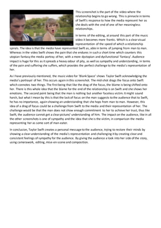 This screenshot is the part of the video where the
relationship begins to go wrong. This is pinnacle in terms
of Swift’s response to how the media represent her as
she deals with the end of one of her meaningless
relationships.
In terms of the editing, at around this part of the music
video it becomes more frantic. Which is a clear visual
representation of the speed of which a relationship
spirals. The idea is that the media have represented Swift as, able in terms of jumping from man to man.
Whereas in the video Swift shows the pain that she endures in such a short time which counters this
utopian fantasy the media portray of her, with a more dystopian and dysfunctional ‘fantasy’. Audience
impact is huge for this as it spreads a heavy odour of pity, as well as sympathy and understanding, in terms
of the pain and suffering she suffers, which provides the perfect challenge to the media’s representation of
her.
As I have previously mentioned, the music video for ‘Blank Space’ shows Taylor Swift acknowledging the
media’s portrayal of her. This occurs again in this screenshot. The mid-shot drags the focus onto Swift
which connotes two things. The first being that like the drag of the focus, the blame is being shifted onto
her. There is this whole idea that the blame for the end of the relationship is on Swift and she shows her
emotions. The second point being that the man is nothing but another faceless victim. It might sound
harsh, but what I mean by this is that the lack of focus on the man suggests to the audience that to Swift,
he has no importance, again showing an understanding that she hops from man to man. However, this
idea of a drag of focus could be a challenge from Swift to the media and their representation of her. The
challenge would be that the man does not show enough commitment to her to achieve her trust, thus like
Swift, the audience cannot get a clear picture/ understanding of him. The impact on the audience, like in all
the other screenshots is one of sympathy and the idea that she is the victim, in comparison the media
representing her as some sort of man-eater.
In conclusion, Taylor Swift creates a personal message to the audience, trying to restore their minds by
showing a clear understanding of the media’s representation and challenging it by creating clear and
consistent feelings of sympathy for the audience. By giving the audience a look into her side of the story,
using camerawork, editing, mise-en-scene and composition.
 