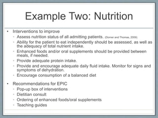 Example Two: Nutrition
• Interventions to improve
• Assess nutrition status of all admitting patients. (Dorner and Thomas, 2009)
• Ability for the patient to eat independently should be assessed, as well as
the adequacy of total nutrient intake.
• Enhanced foods and/or oral supplements should be provided between
meals, if needed.
• Provide adequate protein intake.
• Provide and encourage adequate daily fluid intake. Monitor for signs and
symptoms of dehydration.
• Encourage consumption of a balanced diet
• Recommendations for EPIC
• Pop-up box of interventions
• Dietitian consult
• Ordering of enhanced foods/oral supplements
• Teaching guides
 