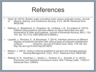 References
• Gadd, M. (2014). Braden scale cumulative score versus subscale scores. Journal
of Wound, Ostomy, and Continence Nursing, 41(1), 86-89. Retrieved from:
MEDLINE
• Kallman, U., Bergstrand, S., Engstrom, M., Lindberg, L-G., & Lindgren A. (2013).
Different lying positions and thier effects on tissue blood flow and skin
temperature in older adult patients. Journal of Advanced Nurisng, 69(1), 133-
144. doi: 10.1111/j.1365-2648.2012.06000.x
• Lippoldt, J., Pernicka, E., & Staudinger, T. (2014). Interface pressure at different
degrees of backrest elevation with various types of pressure-redistribution
surfaces. American Journal of Critical Care, 23(2), 119-126. doi:
http://dx.doi.org/10.4037/ajcc2014670
• Neilson, J. (2014). Using a national guideline to prevent and manage pressure
ulcers. Nursing Management, 21(2), 18-21. Retrieved from: MEDLINE
• Sibbald, G. R., Goodman, L., Nortan, L., Krasner, D. L., & Ayello, E. A. (2012).
Prevention and treatment of pressure ulcers. Skin Therapy Letter. 17(8):4-7.
Retrieved from: CINAHL
 