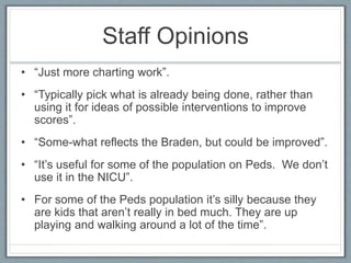 Staff Opinions
• “Just more charting work”.
• “Typically pick what is already being done, rather than
using it for ideas of possible interventions to improve
scores”.
• “Some-what reflects the Braden, but could be improved”.
• “It’s useful for some of the population on Peds. We don’t
use it in the NICU”.
• For some of the Peds population it’s silly because they
are kids that aren’t really in bed much. They are up
playing and walking around a lot of the time”.
 
