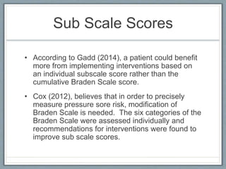 Sub Scale Scores
• According to Gadd (2014), a patient could benefit
more from implementing interventions based on
an individual subscale score rather than the
cumulative Braden Scale score.
• Cox (2012), believes that in order to precisely
measure pressure sore risk, modification of
Braden Scale is needed. The six categories of the
Braden Scale were assessed individually and
recommendations for interventions were found to
improve sub scale scores.
 