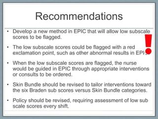 Recommendations
• Develop a new method in EPIC that will allow low subscale
scores to be flagged.
• The low subscale scores could be flagged with a red
exclamation point, such as other abnormal results in EPIC.
• When the low subscale scores are flagged, the nurse
would be guided in EPIC through appropriate interventions
or consults to be ordered.
• Skin Bundle should be revised to tailor interventions toward
the six Braden sub scores versus Skin Bundle categories.
• Policy should be revised, requiring assessment of low sub
scale scores every shift.
 