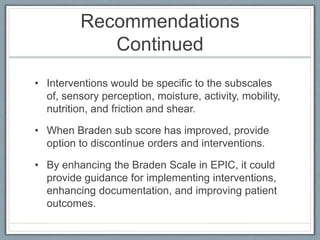 Recommendations
Continued
• Interventions would be specific to the subscales
of, sensory perception, moisture, activity, mobility,
nutrition, and friction and shear.
• When Braden sub score has improved, provide
option to discontinue orders and interventions.
• By enhancing the Braden Scale in EPIC, it could
provide guidance for implementing interventions,
enhancing documentation, and improving patient
outcomes.
 