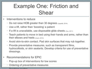 Example One: Friction and
Shear
• Interventions to reduce
• Do not raise HOB greater than 30 degrees (Lippoldt, 2014)
• Use a lift, rather than ‘boosting’ a patient
• If a lift is unavailable, use disposable glide sheets (Cox, 2011)
• Teach patients to move in bed using their hands and arms, rather than
their elbows and heels (Avent, 2012)
• Avoid skin-to-skin contact. Pad skin surfaces that may rub together.
• Provide preventative measures, such as transparent films,
hydrocolloids, or skin sealants. Develop criteria for use of preventative
dressings.
• Recommendations for EPIC
• Pop-up box of interventions for low scores
• Ordering of preventative measures
 