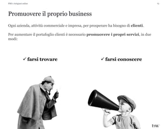 13
Promuovere il proprio business
PMI e Artigiani online
Ogni azienda, attività commerciale e impresa, per prosperare ha bisogno di clienti.
Per aumentare il portafoglio clienti è necessario promuovere i propri servizi, in due
modi:
 farsi conoscere farsi trovare
 