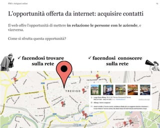 14
L’opportunità offerta da internet: acquisire contatti
PMI e Artigiani online
Il web offre l’opportunità di mettere in relazione le persone con le aziende, e
viceversa.
Come si sfrutta questa opportunità?
 facendosi conoscere
sulla rete
 facendosi trovare
sulla rete
 