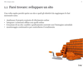 17
1.1 Farsi trovare: sviluppare un sito
PMI e Artigiani online
Una volta capito perché aprire un sito e quali gli obiettivi da raggiungere le fasi
necessarie sono:
• Analizzare il proprio contesto di riferimento online
• Integrare i contenuti offline con quelli online
• Creazione di un sito: usabile e graficamente coerente con l’immagine aziendale
• monitoraggio continuativo per controllarne il rendimento
 